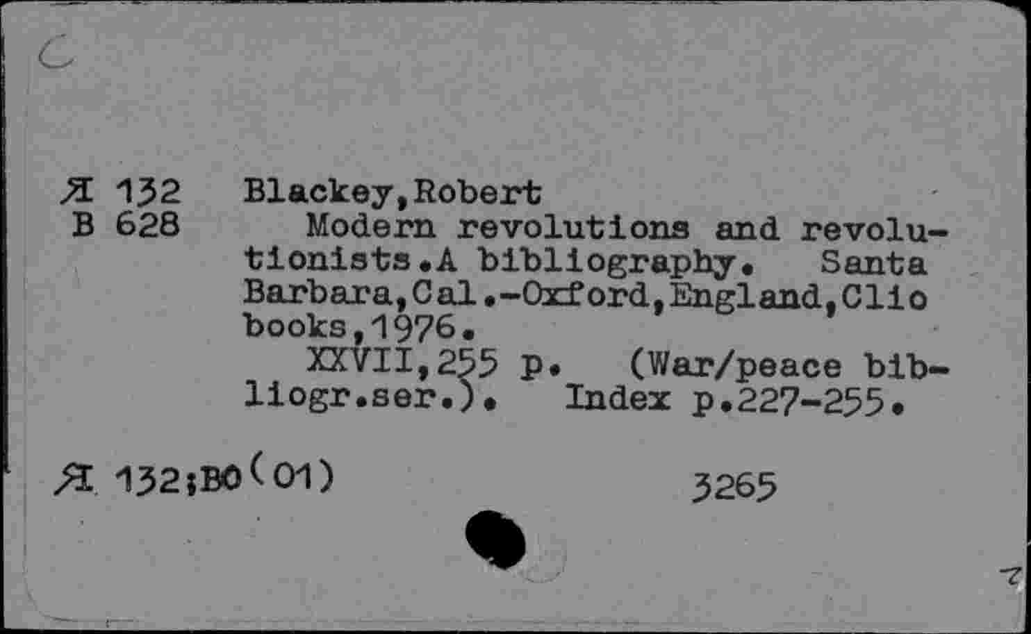 ﻿132 Blackey,Robert
628 Modern revolutions and revolutionists «A bibliography, Santa Barbara,Cal,-Oxford,England,Clio books,1976.
XXVII,255 P* (War/peace bib-liogr.ser.), Index p,227-255,
132;B0<01)
3265